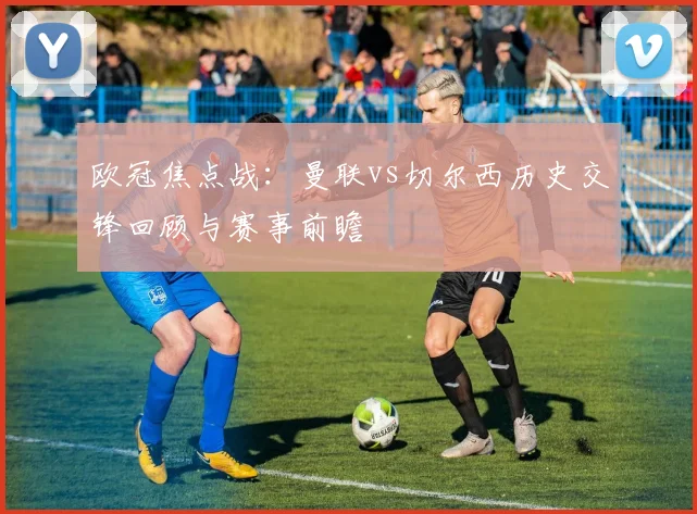 欧冠焦点战：曼联vs切尔西历史交锋回顾与赛事前瞻