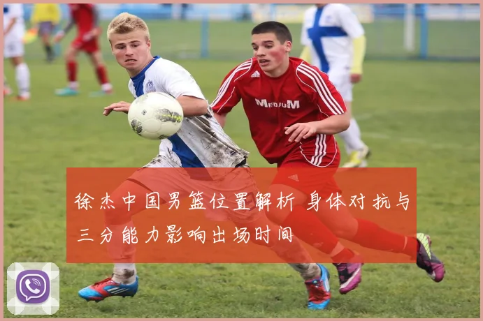 徐杰中国男篮位置解析 身体对抗与三分能力影响出场时间