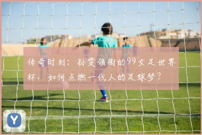 传奇时刻：孙雯领衔的99女足世界杯，如何点燃一代人的足球梦？