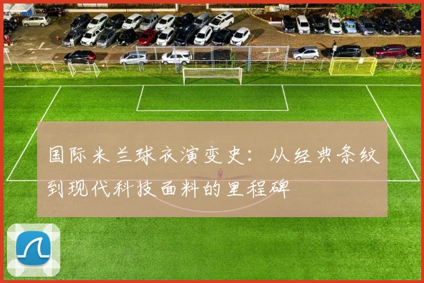 国际米兰球衣演变史：从经典条纹到现代科技面料的里程碑