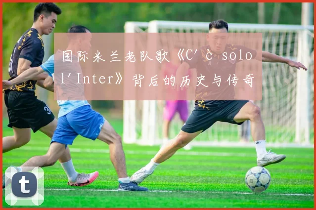 国际米兰老队歌《C'è solo l'Inter》背后的历史与传奇故事