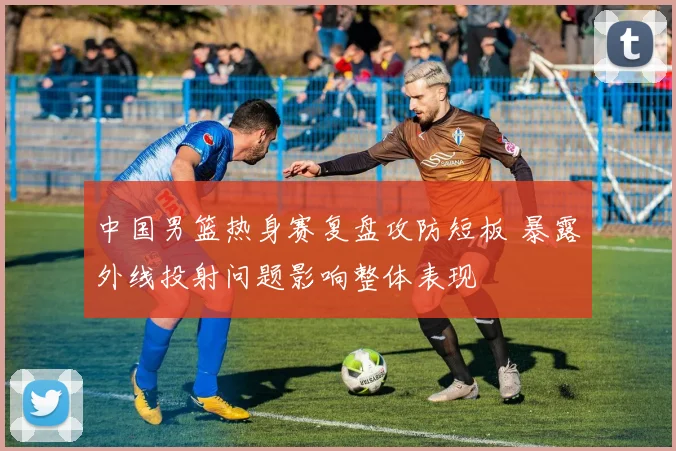 中国男篮热身赛复盘攻防短板 暴露外线投射问题影响整体表现