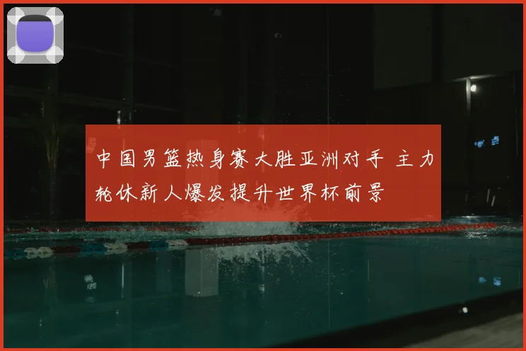 中国男篮热身赛大胜亚洲对手 主力轮休新人爆发提升世界杯前景