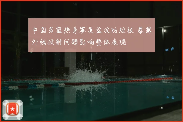 中国男篮热身赛复盘攻防短板 暴露外线投射问题影响整体表现