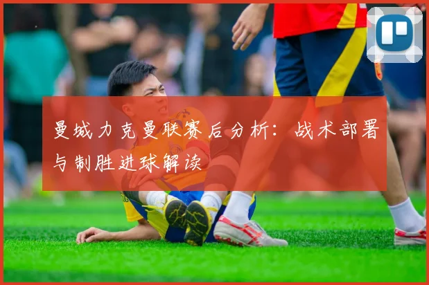 曼城力克曼联赛后分析：战术部署与制胜进球解读