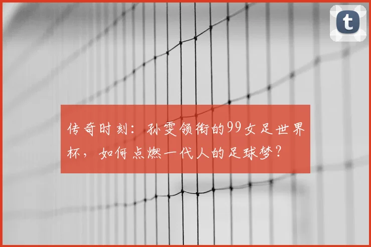 传奇时刻：孙雯领衔的99女足世界杯，如何点燃一代人的足球梦？