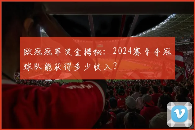 欧冠冠军奖金揭秘：2024赛季夺冠球队能获得多少收入？